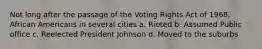 Not long after the passage of the Voting Rights Act of 1968, African Americans in several cities a. Rioted b. Assumed Public office c. Reelected President Johnson d. Moved to the suburbs