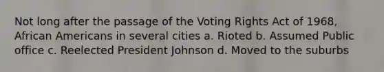 Not long after the passage of the Voting Rights Act of 1968, African Americans in several cities a. Rioted b. Assumed Public office c. Reelected President Johnson d. Moved to the suburbs