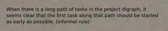 When there is a long path of tasks in the project digraph, it seems clear that the first task along that path should be started as early as possible. (informal rule)