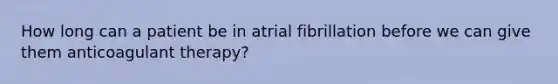 How long can a patient be in atrial fibrillation before we can give them anticoagulant therapy?