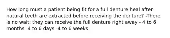 How long must a patient being fit for a full denture heal after natural teeth are extracted before receiving the denture? -There is no wait: they can receive the full denture right away - 4 to 6 months -4 to 6 days -4 to 6 weeks