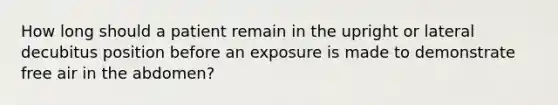 How long should a patient remain in the upright or lateral decubitus position before an exposure is made to demonstrate free air in the abdomen?