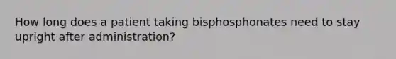 How long does a patient taking bisphosphonates need to stay upright after administration?