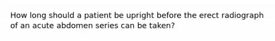 How long should a patient be upright before the erect radiograph of an acute abdomen series can be taken?