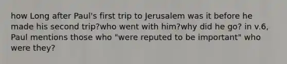 how Long after Paul's first trip to Jerusalem was it before he made his second trip?who went with him?why did he go? in v.6, Paul mentions those who "were reputed to be important" who were they?