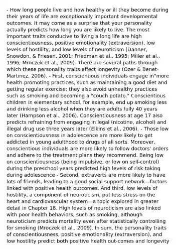 - How long people live and how healthy or ill they become during their years of life are exceptionally important developmental outcomes. It may come as a surprise that your personality actually predicts how long you are likely to live. The most important traits conducive to living a long life are high conscientiousness, positive emotionality (extraversion), low levels of hostility, and low levels of neuroticism (Danner, Snowdon, & Friesen, 2001; Friedman et al., 1995; Miller et al., 1996; Mroczek et al., 2009). There are several paths through which these personality traits affect longevity (Ozer & Benet-Martinez, 2006). - First, conscientious individuals engage in"more health-promoting practices, such as maintaining a good diet and getting regular exercise; they also avoid unhealthy practices such as smoking and becoming a "couch potato." Conscientious children in elementary school, for example, end up smoking less and drinking less alcohol when they are adults fully 40 years later (Hampson et al., 2006). Conscientiousness at age 17 also predicts refraining from engaging in legal (nicotine, alcohol) and illegal drug use three years later (Elkins et al., 2006). - Those low on conscientiousness in adolescence are more likely to get addicted in young adulthood to drugs of all sorts. Moreover, conscientious individuals are more likely to follow doctors' orders and adhere to the treatment plans they recommend. Being low on conscientiousness (being impulsive, or low on self-control) during the preschool years predicted high levels of risk-taking during adolescence - Second, extraverts are more likely to have lots of friends, leading to a good social support network—factors linked with positive health outcomes. And third, low levels of hostility, a component of neuroticism, put less stress on the heart and cardiovascular system—a topic explored in greater detail in Chapter 18. High levels of neuroticism are also linked with poor health behaviors, such as smoking, although neuroticism predicts mortality even after statistically controlling for smoking (Mroczek et al., 2009). In sum, the personality traits of conscientiousness, positive emotionality (extraversion), and low hostility predict both positive health out-comes and longevity