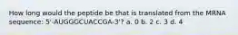 How long would the peptide be that is translated from the MRNA sequence: 5'-AUGGGCUACCGA-3'? a. 0 b. 2 c. 3 d. 4