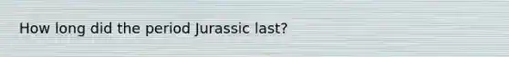 How long did the period Jurassic last?