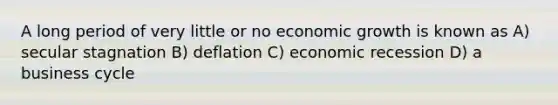 A long period of very little or no economic growth is known as A) secular stagnation B) deflation C) economic recession D) a business cycle