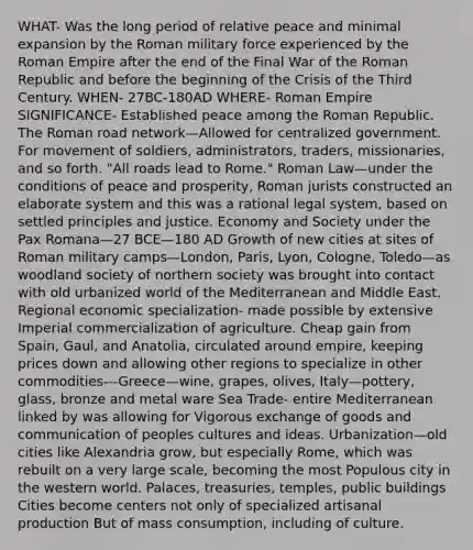 WHAT- Was the long period of relative peace and minimal expansion by the Roman military force experienced by the Roman Empire after the end of the Final War of the Roman Republic and before the beginning of the Crisis of the Third Century. WHEN- 27BC-180AD WHERE- Roman Empire SIGNIFICANCE- Established peace among the Roman Republic. The Roman road network—Allowed for centralized government. For movement of soldiers, administrators, traders, missionaries, and so forth. "All roads lead to Rome." Roman Law—under the conditions of peace and prosperity, Roman jurists constructed an elaborate system and this was a rational legal system, based on settled principles and justice. Economy and Society under the Pax Romana—27 BCE—180 AD Growth of new cities at sites of Roman military camps—London, Paris, Lyon, Cologne, Toledo—as woodland society of northern society was brought into contact with old urbanized world of the Mediterranean and Middle East. Regional economic specialization- made possible by extensive Imperial commercialization of agriculture. Cheap gain from Spain, Gaul, and Anatolia, circulated around empire, keeping prices down and allowing other regions to specialize in other commodities---Greece—wine, grapes, olives, Italy—pottery, glass, bronze and metal ware Sea Trade- entire Mediterranean linked by was allowing for Vigorous exchange of goods and communication of peoples cultures and ideas. Urbanization—old cities like Alexandria grow, but especially Rome, which was rebuilt on a very large scale, becoming the most Populous city in the western world. Palaces, treasuries, temples, public buildings Cities become centers not only of specialized artisanal production But of mass consumption, including of culture.