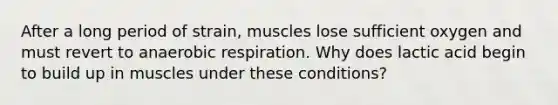 After a long period of strain, muscles lose sufficient oxygen and must revert to anaerobic respiration. Why does lactic acid begin to build up in muscles under these conditions?