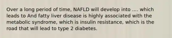 Over a long period of time, NAFLD will develop into .... which leads to And fatty liver disease is highly associated with the metabolic syndrome, which is insulin resistance, which is the road that will lead to type 2 diabetes.