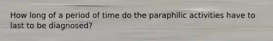 How long of a period of time do the paraphilic activities have to last to be diagnosed?