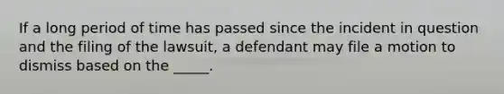 If a long period of time has passed since the incident in question and the filing of the lawsuit, a defendant may file a motion to dismiss based on the _____.