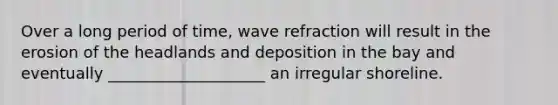 Over a long period of time, wave refraction will result in the erosion of the headlands and deposition in the bay and eventually ____________________ an irregular shoreline.