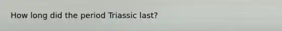 How long did the period Triassic last?