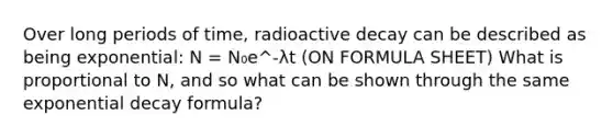 Over long periods of time, radioactive decay can be described as being exponential: N = N₀e^-λt (ON FORMULA SHEET) What is proportional to N, and so what can be shown through the same exponential decay formula?