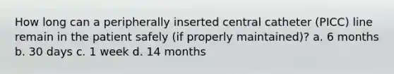 How long can a peripherally inserted central catheter (PICC) line remain in the patient safely (if properly maintained)? a. 6 months b. 30 days c. 1 week d. 14 months