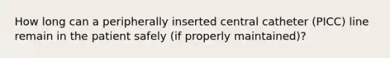 How long can a peripherally inserted central catheter (PICC) line remain in the patient safely (if properly maintained)?