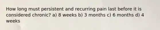 How long must persistent and recurring pain last before it is considered chronic? a) 8 weeks b) 3 months c) 6 months d) 4 weeks