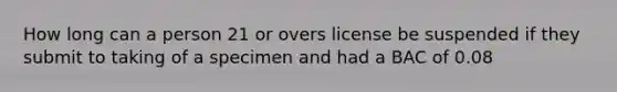 How long can a person 21 or overs license be suspended if they submit to taking of a specimen and had a BAC of 0.08