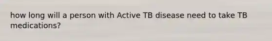 how long will a person with Active TB disease need to take TB medications?