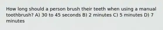 How long should a person brush their teeth when using a manual toothbrush? A) 30 to 45 seconds B) 2 minutes C) 5 minutes D) 7 minutes