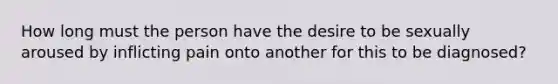 How long must the person have the desire to be sexually aroused by inflicting pain onto another for this to be diagnosed?