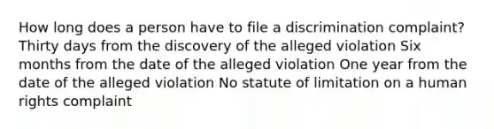 How long does a person have to file a discrimination complaint? Thirty days from the discovery of the alleged violation Six months from the date of the alleged violation One year from the date of the alleged violation No statute of limitation on a human rights complaint