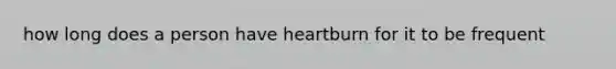 how long does a person have heartburn for it to be frequent