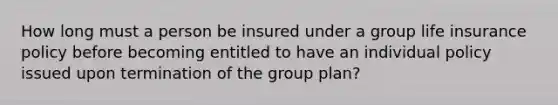 How long must a person be insured under a group life insurance policy before becoming entitled to have an individual policy issued upon termination of the group plan?