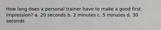 How long does a personal trainer have to make a good first impression? a. 20 seconds b. 2 minutes c. 5 minutes d. 30 seconds