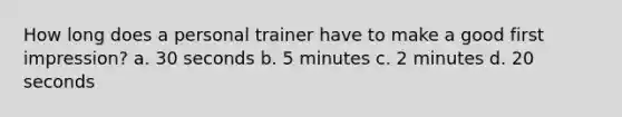 How long does a personal trainer have to make a good first impression? a. 30 seconds b. 5 minutes c. 2 minutes d. 20 seconds