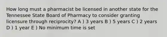 How long must a pharmacist be licensed in another state for the Tennessee State Board of Pharmacy to consider granting licensure through reciprocity? A ) 3 years B ) 5 years C ) 2 years D ) 1 year E ) No minimum time is set