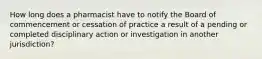 How long does a pharmacist have to notify the Board of commencement or cessation of practice a result of a pending or completed disciplinary action or investigation in another jurisdiction?