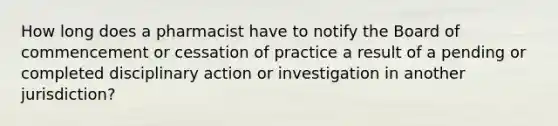 How long does a pharmacist have to notify the Board of commencement or cessation of practice a result of a pending or completed disciplinary action or investigation in another jurisdiction?