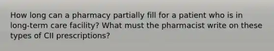 How long can a pharmacy partially fill for a patient who is in long-term care facility? What must the pharmacist write on these types of CII prescriptions?