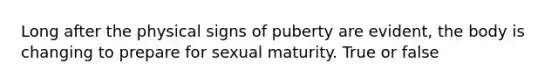 Long after the physical signs of puberty are evident, the body is changing to prepare for sexual maturity. True or false