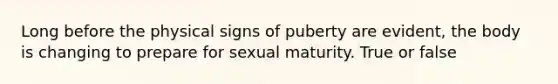 Long before the physical signs of puberty are evident, the body is changing to prepare for sexual maturity. True or false