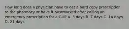 How long does a physician have to get a hard copy prescription to the pharmacy or have it postmarked after calling an emergency prescription for a C-II? A. 3 days B. 7 days C. 14 days D. 21 days