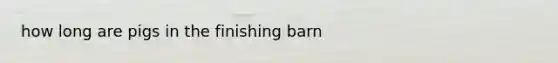 how long are pigs in the finishing barn