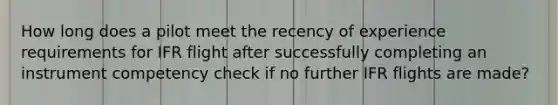 How long does a pilot meet the recency of experience requirements for IFR flight after successfully completing an instrument competency check if no further IFR flights are made?