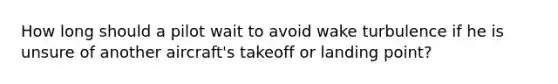 How long should a pilot wait to avoid wake turbulence if he is unsure of another aircraft's takeoff or landing point?