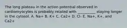 The long plateau in the action potential observed in cardiomyocytes is probably related with __________ staying longer in the cytosol. A. Na+ B. K+ C. Ca2+ D. Cl- E. Na+, K+, and Ca2+