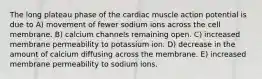 The long plateau phase of the cardiac muscle action potential is due to A) movement of fewer sodium ions across the cell membrane. B) calcium channels remaining open. C) increased membrane permeability to potassium ion. D) decrease in the amount of calcium diffusing across the membrane. E) increased membrane permeability to sodium ions.