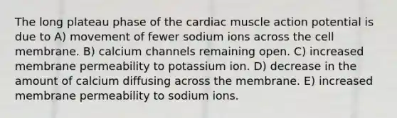 The long plateau phase of the cardiac muscle action potential is due to A) movement of fewer sodium ions across the cell membrane. B) calcium channels remaining open. C) increased membrane permeability to potassium ion. D) decrease in the amount of calcium diffusing across the membrane. E) increased membrane permeability to sodium ions.