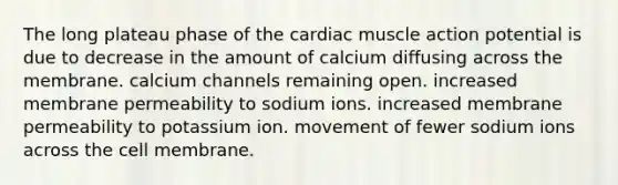 The long plateau phase of the cardiac muscle action potential is due to decrease in the amount of calcium diffusing across the membrane. calcium channels remaining open. increased membrane permeability to sodium ions. increased membrane permeability to potassium ion. movement of fewer sodium ions across the cell membrane.