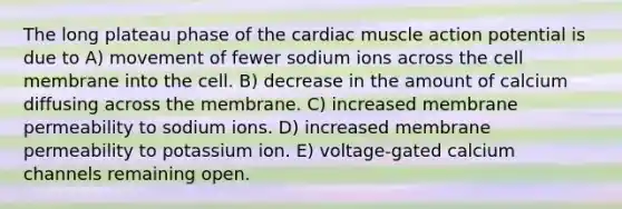 The long plateau phase of the cardiac muscle action potential is due to A) movement of fewer sodium ions across the cell membrane into the cell. B) decrease in the amount of calcium diffusing across the membrane. C) increased membrane permeability to sodium ions. D) increased membrane permeability to potassium ion. E) voltage-gated calcium channels remaining open.