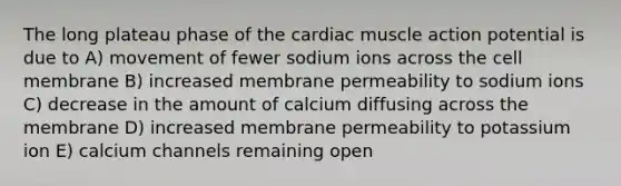 The long plateau phase of the cardiac muscle action potential is due to A) movement of fewer sodium ions across the cell membrane B) increased membrane permeability to sodium ions C) decrease in the amount of calcium diffusing across the membrane D) increased membrane permeability to potassium ion E) calcium channels remaining open