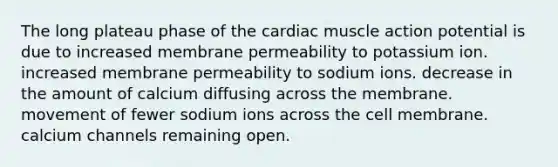 The long plateau phase of the cardiac muscle action potential is due to increased membrane permeability to potassium ion. increased membrane permeability to sodium ions. decrease in the amount of calcium diffusing across the membrane. movement of fewer sodium ions across the cell membrane. calcium channels remaining open.